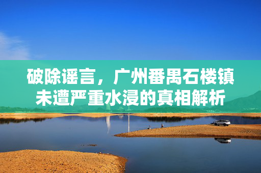 破除谣言，广州番禺石楼镇未遭严重水浸的真相解析