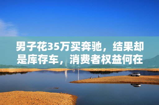 男子花35万买奔驰，结果却是库存车，消费者权益何在？