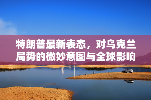 特朗普最新表态，对乌克兰局势的微妙意图与全球影响