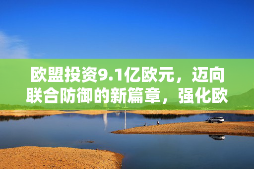 欧盟投资9.1亿欧元，迈向联合防御的新篇章，强化欧洲防务实力