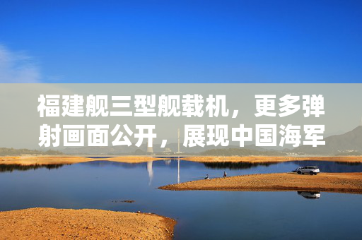 福建舰三型舰载机，更多弹射画面公开，展现中国海军新时代的蓝天雄鹰