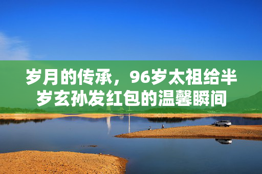 岁月的传承，96岁太祖给半岁玄孙发红包的温馨瞬间