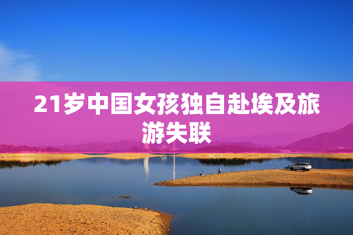 21岁中国女孩独自赴埃及旅游失联
