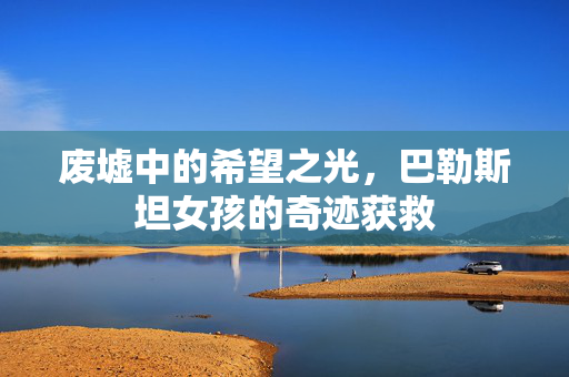 废墟中的希望之光，巴勒斯坦女孩的奇迹获救
