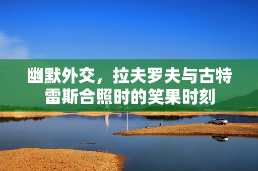 幽默外交，拉夫罗夫与古特雷斯合照时的笑果时刻