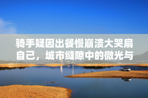 骑手疑因出餐慢崩溃大哭扇自己，城市缝隙中的微光与重压