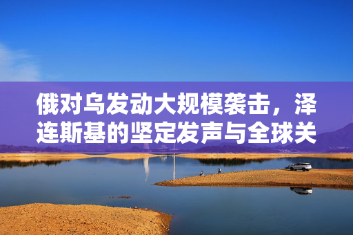 俄对乌发动大规模袭击，泽连斯基的坚定发声与全球关注