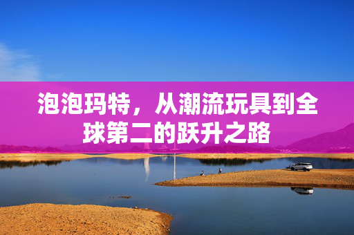 泡泡玛特，从潮流玩具到全球第二的跃升之路