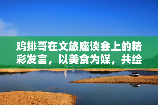 鸡排哥在文旅座谈会上的精彩发言，以美食为媒，共绘文旅新篇章