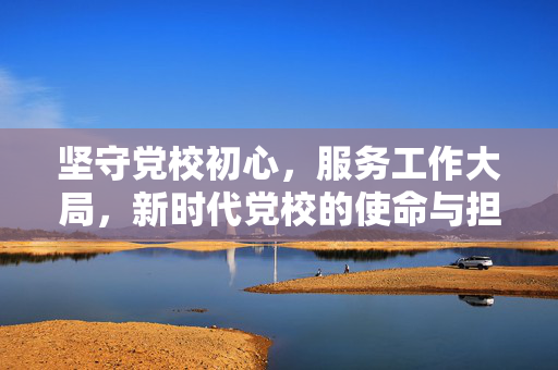 坚守党校初心，服务工作大局，新时代党校的使命与担当