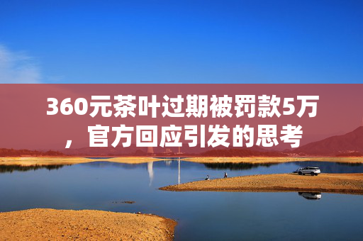 360元茶叶过期被罚款5万，官方回应引发的思考
