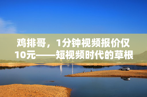 鸡排哥，1分钟视频报价仅10元——短视频时代的草根逆袭