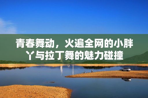青春舞动，火遍全网的小胖丫与拉丁舞的魅力碰撞