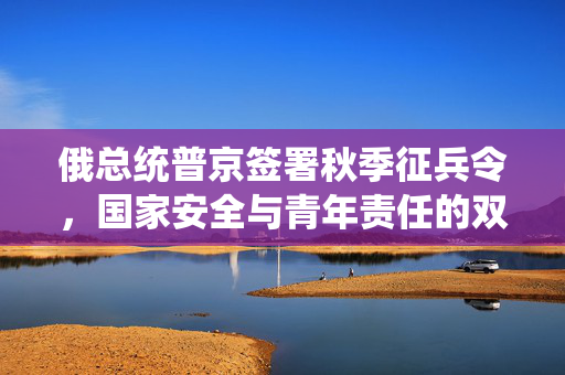 俄总统普京签署秋季征兵令，国家安全与青年责任的双重考量