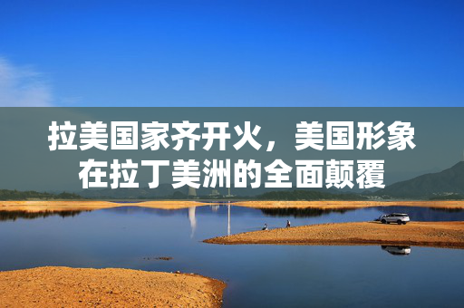 拉美国家齐开火，美国形象在拉丁美洲的全面颠覆