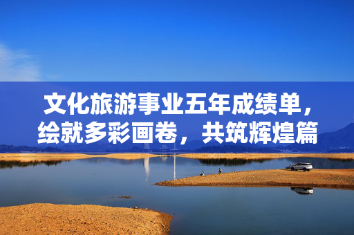 文化旅游事业五年成绩单，绘就多彩画卷，共筑辉煌篇章