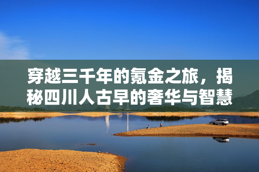穿越三千年的氪金之旅，揭秘四川人古早的奢华与智慧