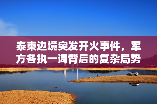 泰柬边境突发开火事件，军方各执一词背后的复杂局势与外交考量