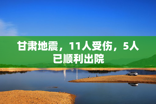 甘肃地震，11人受伤，5人已顺利出院