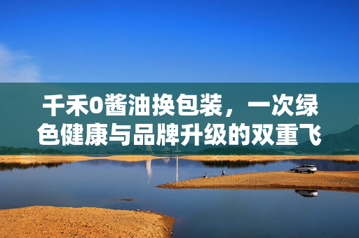 千禾0酱油换包装，一次绿色健康与品牌升级的双重飞跃