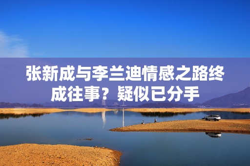 张新成与李兰迪情感之路终成往事？疑似已分手