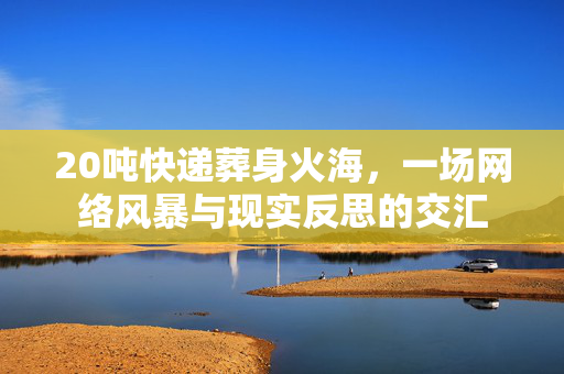 20吨快递葬身火海，一场网络风暴与现实反思的交汇