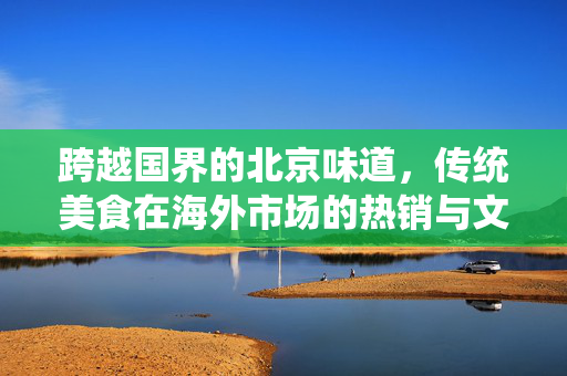 跨越国界的北京味道，传统美食在海外市场的热销与文化传播
