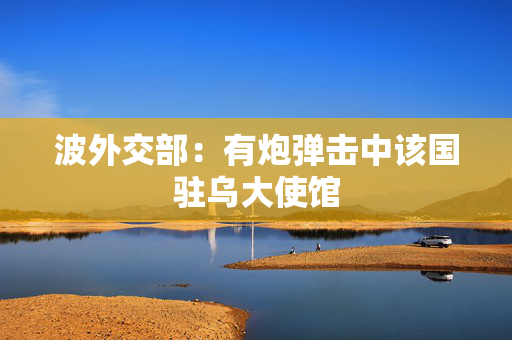 波外交部：有炮弹击中该国驻乌大使馆
