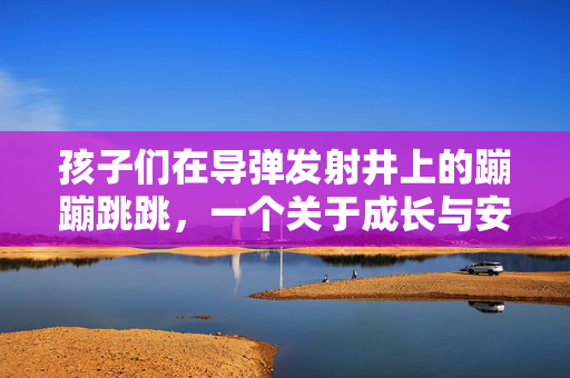 孩子们在导弹发射井上的蹦蹦跳跳，一个关于成长与安全意识的寓言