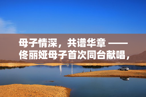 母子情深，共谱华章 —— 佟丽娅母子首次同台献唱，爱与传承的璀璨瞬间
