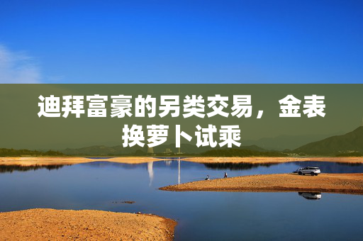 迪拜富豪的另类交易，金表换萝卜试乘