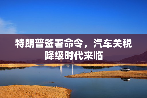 特朗普签署命令，汽车关税降级时代来临