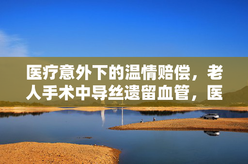 医疗意外下的温情赔偿，老人手术中导丝遗留血管，医院人道赔偿八千元
