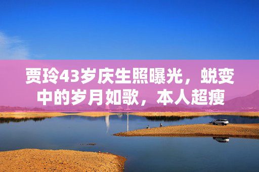 贾玲43岁庆生照曝光，蜕变中的岁月如歌，本人超瘦