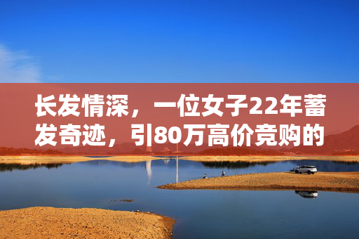 长发情深，一位女子22年蓄发奇迹，引80万高价竞购的背后故事