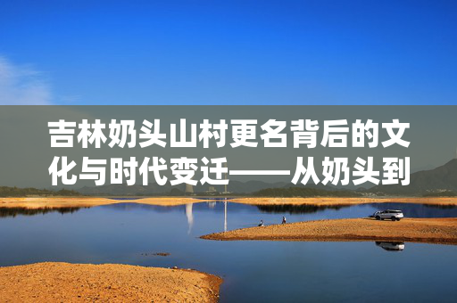 吉林奶头山村更名背后的文化与时代变迁——从奶头到头山的蜕变
