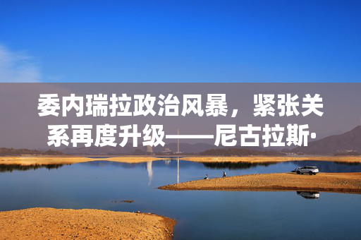 委内瑞拉政治风暴，紧张关系再度升级——尼古拉斯·马杜罗总统签令背后的政治博弈