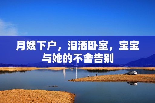 月嫂下户，泪洒卧室，宝宝与她的不舍告别