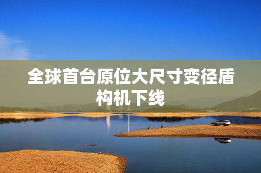 全球首台原位大尺寸变径盾构机下线