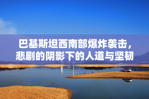 巴基斯坦西南部爆炸袭击，悲剧的阴影下的人道与坚韧