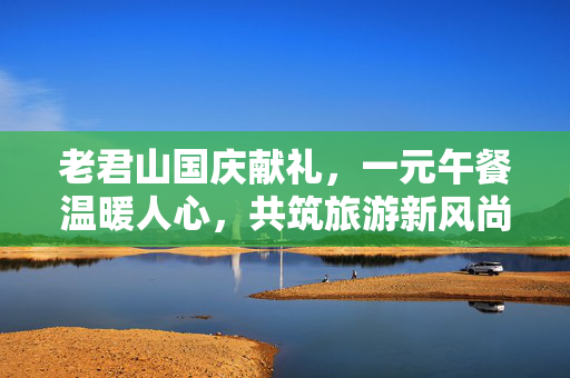 老君山国庆献礼，一元午餐温暖人心，共筑旅游新风尚