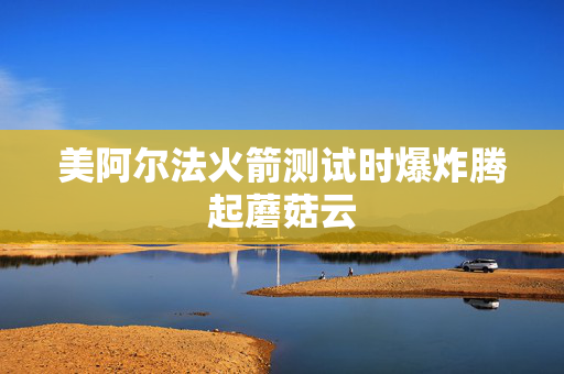 美阿尔法火箭测试时爆炸腾起蘑菇云