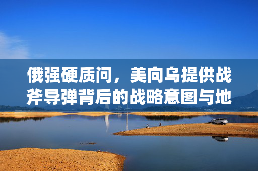 俄强硬质问，美向乌提供战斧导弹背后的战略意图与地缘政治博弈