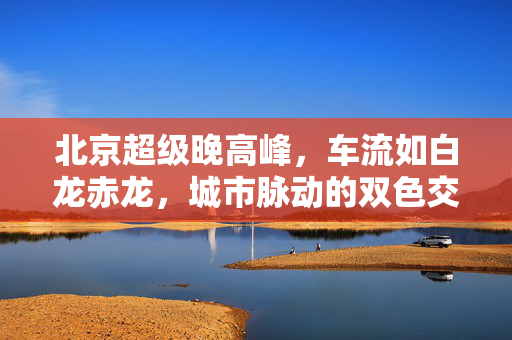 北京超级晚高峰，车流如白龙赤龙，城市脉动的双色交响曲