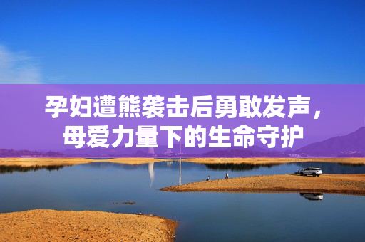 孕妇遭熊袭击后勇敢发声，母爱力量下的生命守护
