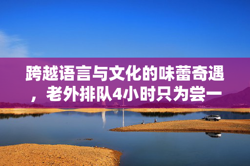 跨越语言与文化的味蕾奇遇，老外排队4小时只为尝一口鸡排，直接飙中文的背后