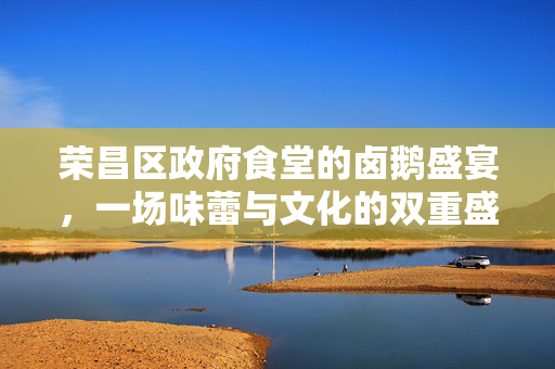 荣昌区政府食堂的卤鹅盛宴，一场味蕾与文化的双重盛宴