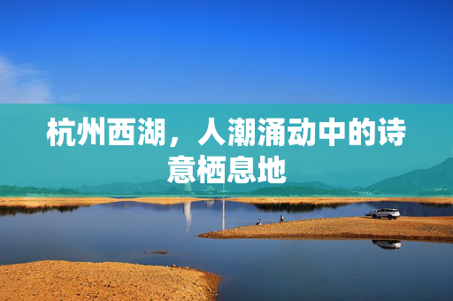 杭州西湖，人潮涌动中的诗意栖息地