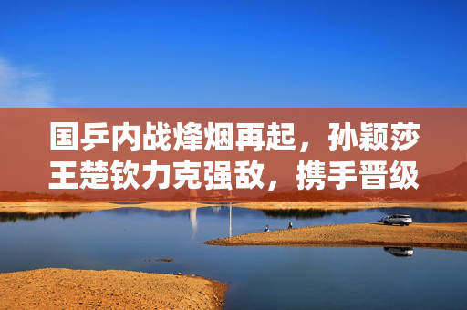 国乒内战烽烟再起，孙颖莎王楚钦力克强敌，携手晋级半决赛