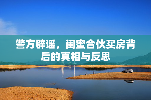 警方辟谣，闺蜜合伙买房背后的真相与反思